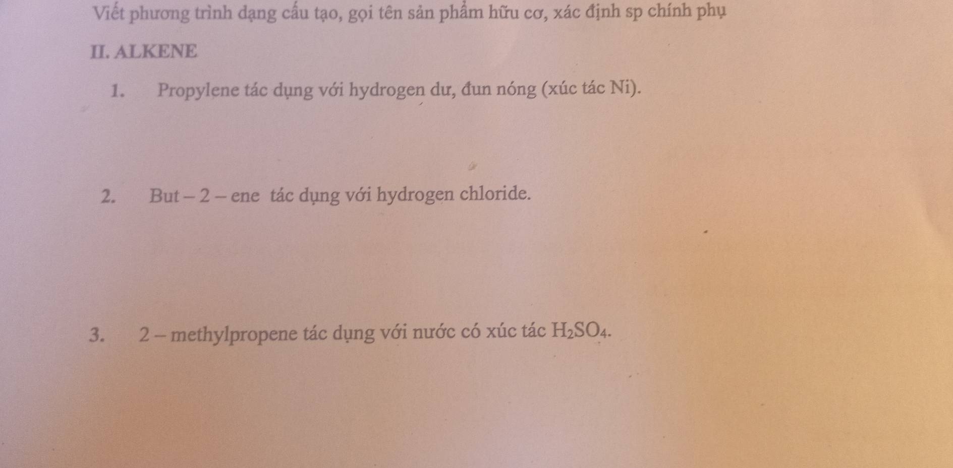 Viết phương trình dạng cấu tạo, gọi tên sản phẩm hữu cơ, xác định sp chính phụ 
II. ALKENE 
1. Propylene tác dụng với hydrogen dư, đun nóng (xúc tác Ni). 
2. But - 2 - ene tác dụng với hydrogen chloride. 
3. 2 - methylpropene tác dụng với nước có xúc tác H_2SO_4.