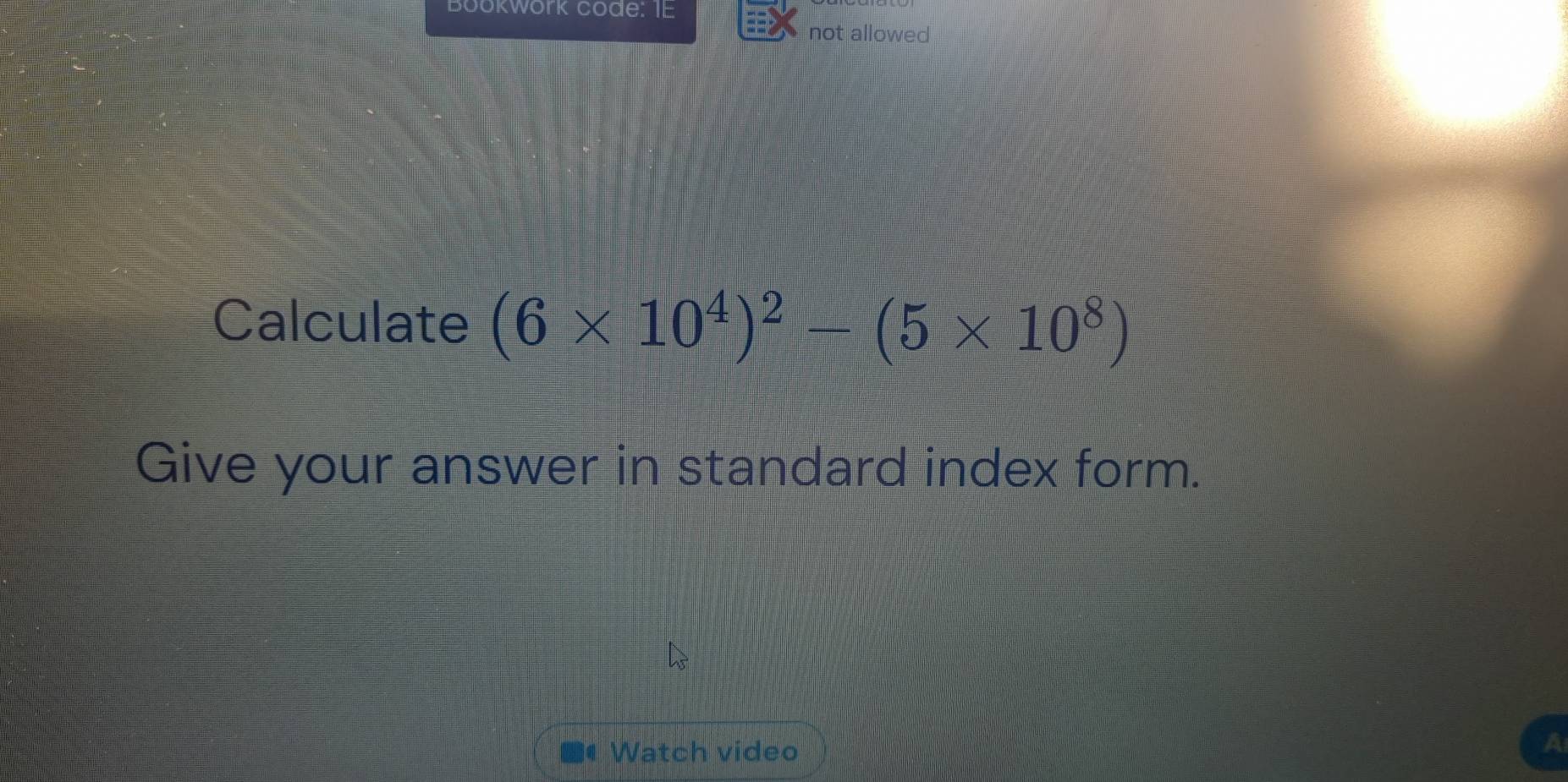 Bookwork code: IE 
not allowed 
Calculate (6* 10^4)^2-(5* 10^8)
Give your answer in standard index form. 
Watch video 
A