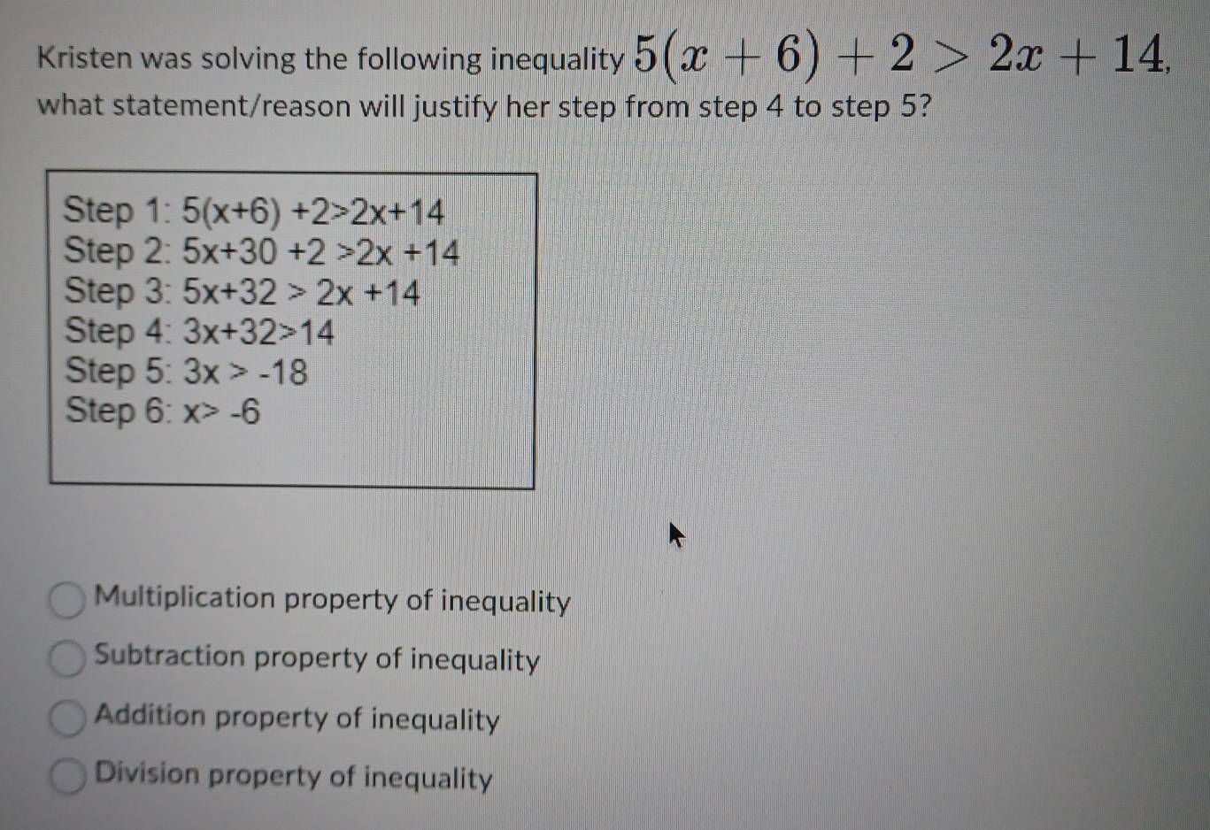 Kristen was solving the following inequality 5(x+6)+2>2x+14, 
what statement/reason will justify her step from step 4 to step 5?
Step 1: 5(x+6)+2>2x+14
Step 2: 5x+30+2>2x+14
Step 3: 5x+32>2x+14
Step 4: 3x+32>14
Step 5: 3x>-18
Step 6: x>-6
Multiplication property of inequality
Subtraction property of inequality
Addition property of inequality
Division property of inequality