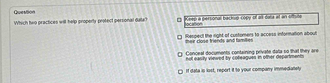 Question
Which two practices will help properly protect personal data? Keep a personal backup copy of all data at an offsite
location
Respect the right of customers to access information about
their close friends and families
Conceal documents containing private data so that they are
not easily viewed by colleagues in other departments
If data is lost, report it to your company immediately