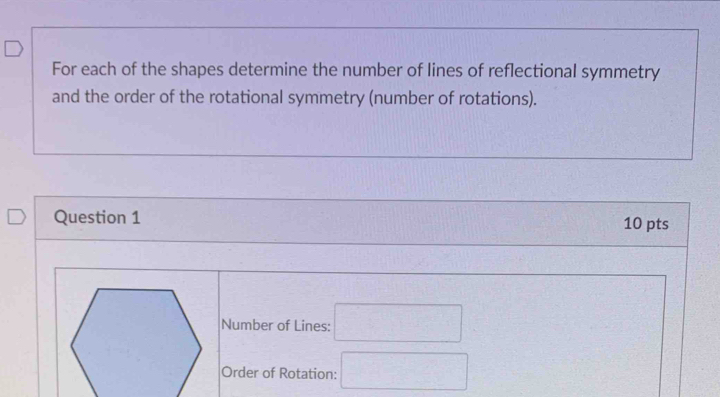 For each of the shapes determine the number of lines of reflectional symmetry 
and the order of the rotational symmetry (number of rotations). 
Question 1 10 pts 
Number of Lines: □ 
Order of Rotation: □