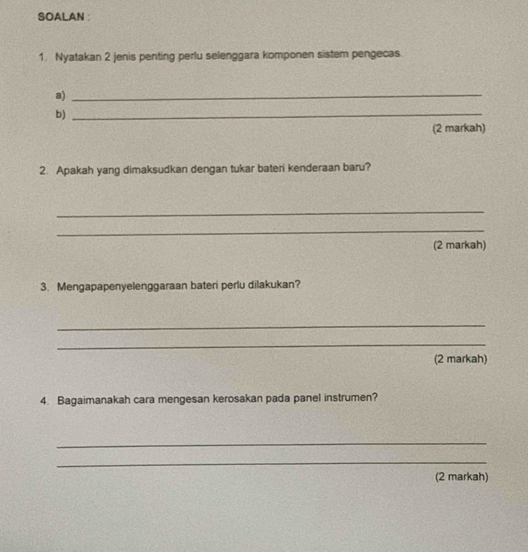 SOALAN : 
1. Nyatakan 2 jenis penting perlu selenggara komponen sistem pengecas. 
a)_ 
b)_ 
(2 markah) 
2. Apakah yang dimaksudkan dengan tukar bater kenderaan baru? 
_ 
_ 
(2 markah) 
3. Mengapapenyelenggaraan bateri perlu dilakukan? 
_ 
_ 
(2 markah) 
4. Bagaimanakah cara mengesan kerosakan pada panel instrumen? 
_ 
_ 
(2 markah)