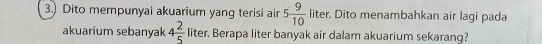 3.) Dito mempunyai akuarium yang terisi air 5 9/10  liter. Dito menambahkan air lagi pada 
akuarium sebanyak 4 2/5  liter. Berapa liter banyak air dalam akuarium sekarang?