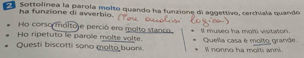 Sottolinea la parola molto quando ha funzione di aggettivo, cerchiala quando
ha funzione di avverbio.
Ho corso molto)e perciò ero molto stanco. Il museo ha molti visitatori.
Ho ripetuto le parole molte volte.
Quella casa è molto grande.
Questi biscotti sono molto buoni. Il nonno ha molti anni.