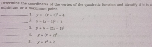 Determine the coordinates of the vertex of the quadratic function and identify if it is a 
minimum or a maximum point. 
_1. y=-(x+3)^2-4
_2. y=(x-1)^2+1
_3. y+6=(2x-5)^2
_4. -y=(x+2)^2
_5. -y=x^2+2