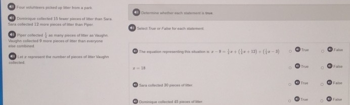 Four volutiteers picked up litter from a park. Determine whother each statement is true
Dominique collected 15 fewer pieces of litter than Sara.
Sara collected 12 more pieces of liter than Piper Select True or False for each statement.
Piper collected  1/4  as many pieces of litter as Vaughn.
else combined. Vaughn collected 9 more pieces of litter than everyone
The equation representing this situation is: z-9= 1/4 x+( 1/4 x+12)+( 1/4 z-3) True False
Let æ represent the number of pieces of litter Vaughn
collected Trux False
x=18
Sara collected 30 pieces of litter. True False
0 Dominique collected 45 pieces of litter. True False