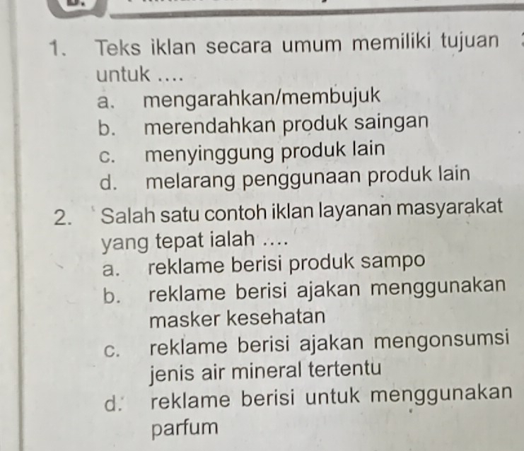 Teks iklan secara umum memiliki tujuan
untuk ....
a. mengarahkan/membujuk
b. merendahkan produk saingan
c. menyinggung produk lain
d. melarang penggunaan produk lain
2. Salah satu contoh iklan layanan masyarakat
yang tepat ialah ....
a. reklame berisi produk sampo
b. reklame berisi ajakan menggunakan
masker kesehatan
c. reklame berisi ajakan mengonsumsi
jenis air mineral tertentu
d. reklame berisi untuk menggunakan
parfum