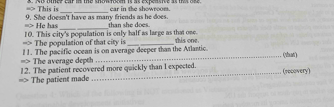 No other car in the showroom is as expensive as this one. 
__ 
=> This is car in the showroom. 
9. She doesn't have as many friends as he does. 
=> He has __than she does. 
10. This city's population is only half as large as that one. 
=> The population of that city is _this one. 
11. The pacific ocean is on average deeper than the Atlantic. 
_(that) 
=> The average depth 
12. The patient recovered more quickly than I expected. 
=> The patient made _(recovery)