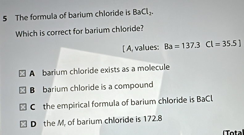 The formula of barium chloride is BaCl_2. 
Which is correct for barium chloride?
[ A, values: Ba=137.3Cl=35.5]
A barium chloride exists as a molecule
B barium chloride is a compound
C the empirical formula of barium chloride is BaCl
D the M, of barium chloride is 172.8
(Total