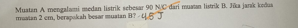 Muatan A mengalami medan listrik sebesar 90 N/C dari muatan listrik B. Jika jarak kedua 
muatan 2 cm, berapakah besar muatan B?