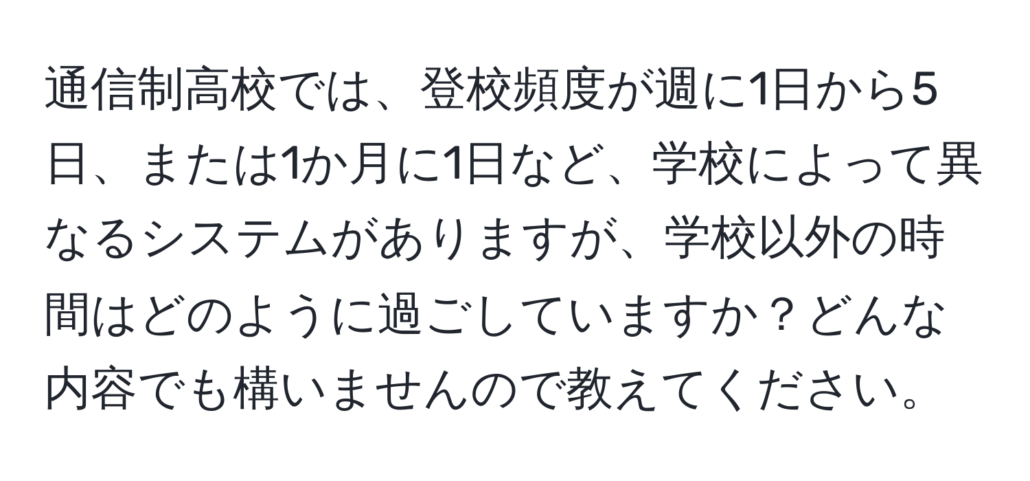 通信制高校では、登校頻度が週に1日から5日、または1か月に1日など、学校によって異なるシステムがありますが、学校以外の時間はどのように過ごしていますか？どんな内容でも構いませんので教えてください。