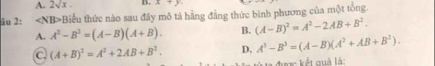 A. 2sqrt(x). B. x+y. 
âu 2: Biểu thức nào sau đây mô tả hằng đằng thức bình phương của một tổng.
A. A^2-B^2=(A-B)(A+B). B. (A-B)^2=A^2-2AB+B^2.
C (A+B)^2=A^2+2AB+B^2.
D, A^3-B^3=(A-B)(A^2+AB+B^2). 
được kết quả là: