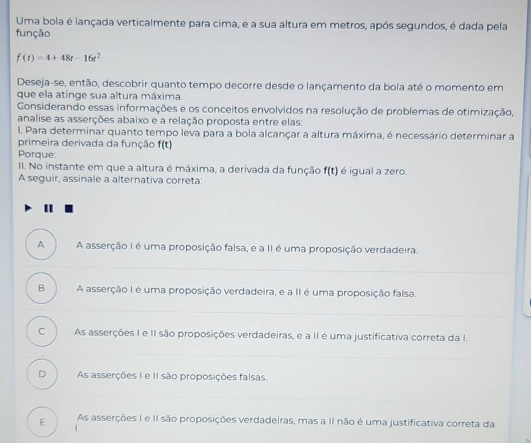 Uma bola é lançada verticalmente para cima, e a sua altura em metros, após segundos, é dada pela
função
f(t)=4+48t-16t^2. 
Deseja-se, então, descobrir quanto tempo decorre desde o lançamento da bola até o momento em
que ela atinge sua altura máxima.
Considerando essas informações e os conceitos envolvidos na resolução de problemas de otimização,
analise as asserções abaixo e a relação proposta entre elas:
I. Para determinar quanto tempo leva para a bola alcançar a altura máxima, é necessário determinar a
primeira derivada da função f(t)
Porque:
II. No instante em que a altura é máxima, a derivada da função f(t) é igual a zero.
A seguir, assinale a alternativa correta:
A A asserção I é uma proposição falsa, e a II é uma proposição verdadeira.
B A asserção I é uma proposição verdadeira, e a II é uma proposição falsa.
C As asserções I e II são proposições verdadeiras, e a II é uma justificativa correta da I.
D As asserções I e II são proposições falsas.
E As asserções I e II são proposições verdadeiras, mas a II não é uma justificativa correta da
1.