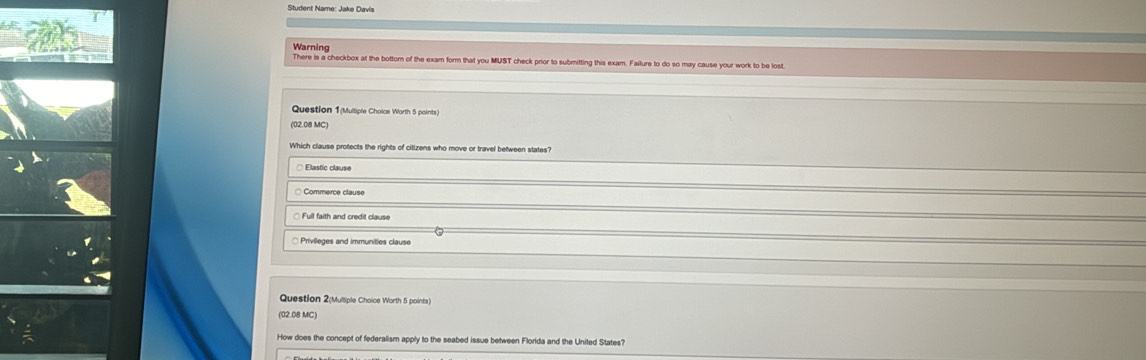 Student Name: Jake Davis
Warning
There is a checkbox at the bottom of the exam form that you MUST check prior to submitting this exam. Failure to do so may cause your work to be lost
Question 1(Multiple Choice Worth 5 points)
(02.08 MC)
Which clause protects the rights of citizens who move or travel between states?
* Elastic clause
Commerce clause
□ Full faith and credit clause
Question 2(Multiple Choice Worth 5 points
(02.08 MC)
How does the concept of federalism apply to the seabed issue between Florida and the United States?