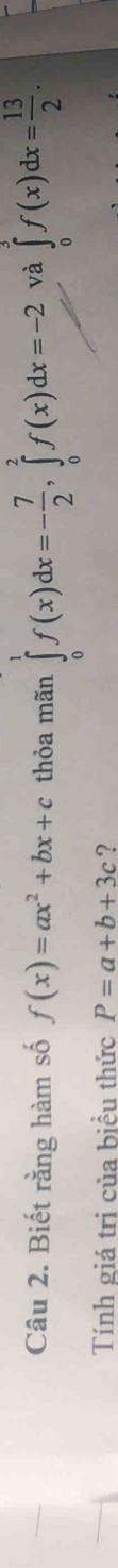 Biết rằng hàm số f(x)=ax^2+bx+c thỏa mãn ∈tlimits _0^(1f(x)dx=-frac 7)2, ∈tlimits _0^(2f(x)dx=-2 và ∈tlimits _0^3f(x)dx=frac 13)2. 
Tính giá trị của biều thức P=a+b+3c ?