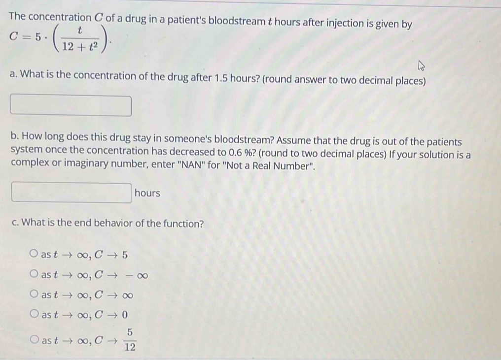 The concentration C of a drug in a patient's bloodstream t hours after injection is given by
C=5· ( t/12+t^2 ). 
a. What is the concentration of the drug after 1.5 hours? (round answer to two decimal places)
b. How long does this drug stay in someone's bloodstream? Assume that the drug is out of the patients
system once the concentration has decreased to 0.6 %? (round to two decimal places) If your solution is a
complex or imaginary number, enter "NAN" for "Not a Real Number".
_  hours
c. What is the end behavior of the function?
astto ∈fty , Cto 5
astto ∈fty , Cto -∈fty
astto ∈fty , Cto ∈fty
astto ∈fty , Cto 0
astto ∈fty , Cto  5/12 