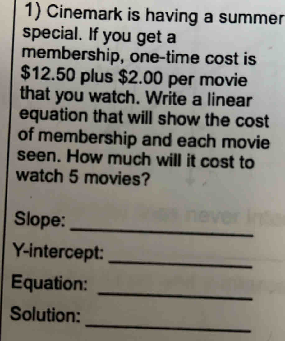 Cinemark is having a summer 
special. If you get a 
membership, one-time cost is
$12.50 plus $2.00 per movie 
that you watch. Write a linear 
equation that will show the cost 
of membership and each movie 
seen. How much will it cost to 
watch 5 movies? 
Slope: 
_ 
Y-intercept:_ 
_ 
Equation: 
_ 
Solution: