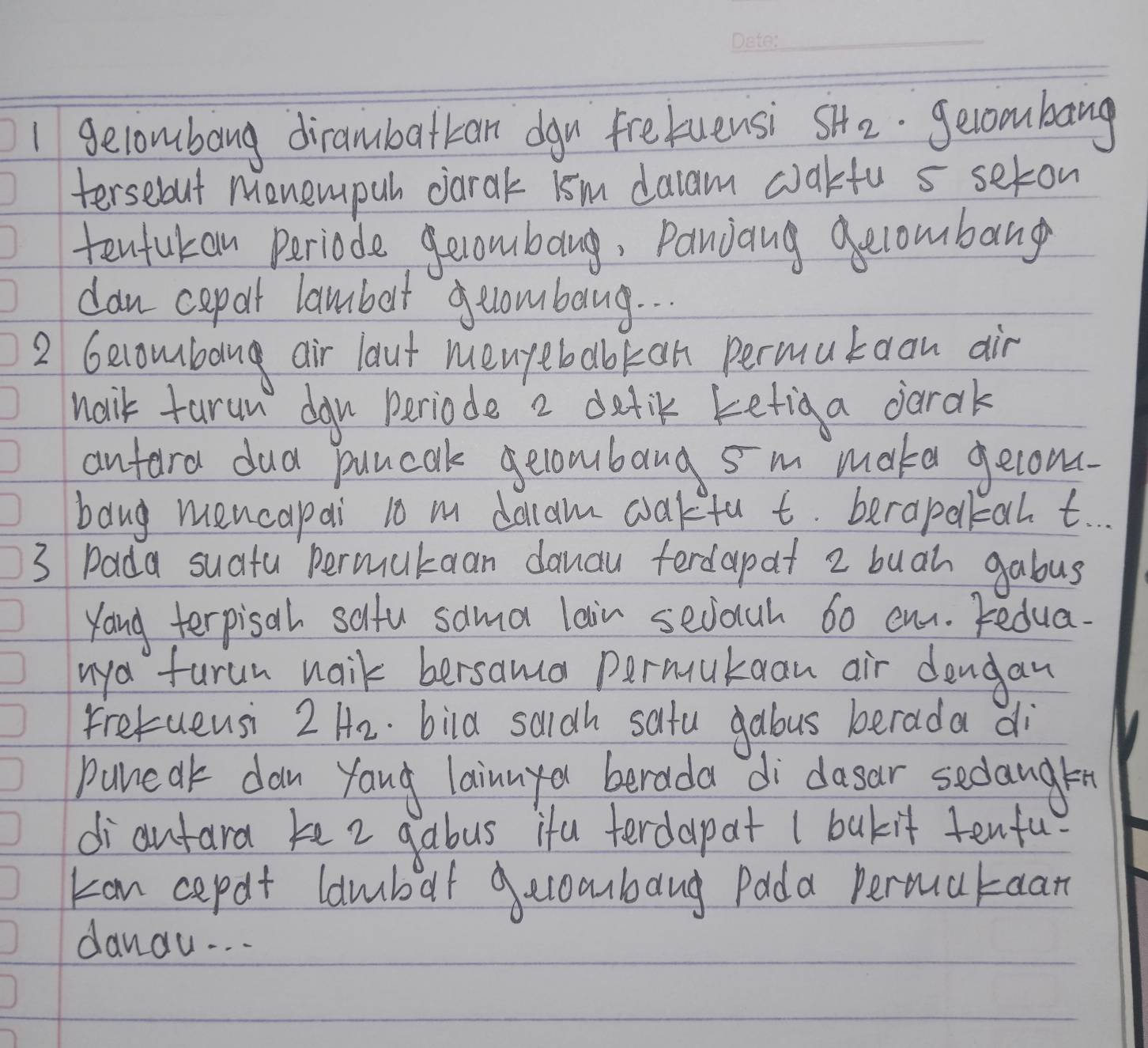 gelombong dirambattan dgu fretuensi SH_2 gecombang 
tersebout Monempuh darak ism daam cakfu 5 seton 
tentukan Periode gecombang, Pancang gecombang 
dan cepal lambot geombang. . . 
2 Gecomban air laut menyebabkan permutaon air 
naik tarun dgn periode 2 detik ketig a darak 
antara dud puncak gecombang sm make gelons. 
bang mencapai t0 m dolam cakfu t. berapakan t 
3 Pada suatu permukaan danau ferdapat 2 buah gabus 
Yong terpisal salfu sama lain secouh 60 eu. Fedua. 
uya furun naik bersama permukaan air dengan 
fretuensi 2H_2.bild saidh satu gabus berada di 
puneak dan yang lainnya berada di dasar sedanglen 
diautara ke 2 gabus ifa ferdapat I bakit tenfu 
kan cepat lambat gecobang Pada Permataan 
danou. . .