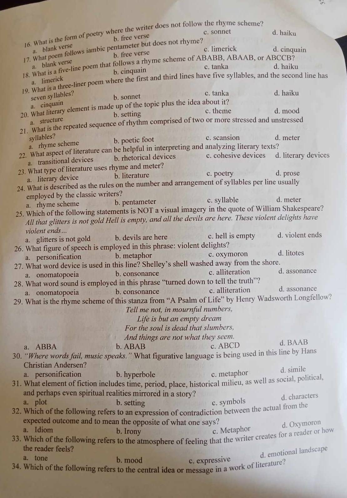 c. sonnet d. haiku
16. What is the form of poetry where the writer does not follow the rhyme scheme?
b. free verse
a. blank verse
b. free verse c. limerick
d. cinquain
17. What poem follows iambic pentameter but does not rhyme?
a. blank verse
18. What is a five-line poem that follows a rhyme scheme of ABABB, ABAAB, or ABCCB?
b. cinquain
c. tanka d. haiku
a. limerick
19. What is a three-liner poem where the first and third lines have five syllables, and the second line has
seven syllables?
b. sonnet
c. tanka d. haiku
a. cinquain
20. What literary element is made up of the topic plus the idea about it?
b. setting
c. theme d. mood
a. structure
21. What is the repeated sequence of rhythm comprised of two or more stressed and unstressed
syllables? c. scansion d. meter
a. rhyme scheme b. poetic foot
22. What aspect of literature can be helpful in interpreting and analyzing literary texts?
a. transitional devices b. rhetorical devices c. cohesive devices d. literary devices
23. What type of literature uses rhyme and meter?
a. literary device b. literature
c. poetry d. prose
24. What is described as the rules on the number and arrangement of syllables per line usually
employed by the classic writers?
a. rhyme scheme b. pentameter c. syllable d. meter
25. Which of the following statements is NOT a visual imagery in the quote of William Shakespeare?
All that glitters is not gold Hell is empty, and all the devils are here. These violent delights have
violent ends ...
c. hell is empty
a. glitters is not gold b. devils are here d. violent ends
26. What figure of speech is employed in this phrase: violent delights?
a. personification b. metaphor c. oxymoron d. litotes
27. What word device is used in this line? Shelley’s shell washed away from the shore.
a. onomatopoeia b. consonance c. alliteration d. assonance
28. What word sound is employed in this phrase “turned down to tell the truth”?
a. onomatopoeia b. consonance c. alliteration d. assonance
29. What is the rhyme scheme of this stanza from “A Psalm of Life” by Henry Wadsworth Longfellow?
Tell me not, in mournful numbers,
Life is but an empty dream
For the soul is dead that slumbers,
And things are not what they seem.
a. ABBA b. ABAB c. ABCD d. BAAB
30. “Where words fail, music speaks.” What figurative language is being used in this line by Hans
Christian Andersen?
a. personification b. hyperbole c. metaphor d. simile
31. What element of fiction includes time, period, place, historical milieu, as well as social, political,
and perhaps even spiritual realities mirrored in a story?
d. characters
a. plot b. setting c. symbols
32. Which of the following refers to an expression of contradiction between the actual from the
expected outcome and to mean the opposite of what one says?
d. Oxymoron
a. Idiom b. Irony c. Metaphor
33. Which of the following refers to the atmosphere of feeling that the writer creates for a reader or how
the reader feels?
d. emotional landscape
a. tone b. mood c. expressive
34. Which of the following refers to the central idea or message in a work of literature?