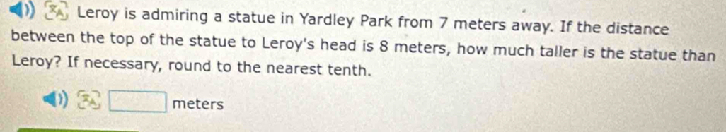 Leroy is admiring a statue in Yardley Park from 7 meters away. If the distance 
between the top of the statue to Leroy's head is 8 meters, how much taller is the statue than 
Leroy? If necessary, round to the nearest tenth.
□ meters