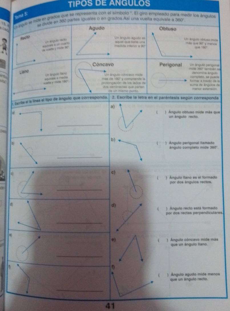 TIPOS DE ANGULOS
Rvna S:
15. e eque se mide en grados que se representa con el símbolo '. El giro empleado pe edir los ángulos
se divide en 360 partes iguales o en grados.Así una vuelta equivale a 360°
caó
Agudo Obtuso
Recto
aquel que tiene una más que 90° y menos
se vuellt y mite 10° equivade a un cuarto Un tínguló recto
Un ángulo agudo es Un ánguia obtuso mide
medida inferior a IN que 180°
Cóncavo Perigonal Un ángulo pergonal
Liano
mice 360° * también se
Un ángulo llano
denomina ángulo
Un ángulo cóncavó mide completo, se puede
vuala y mide equixale a modia
mas de 180 ''
st y comprende la formar a travèz de la
50°
profongación de los lados de suma de ángulos de
dos semirectas que parten menor extensión
de un mismo punto
1 Escribe el la línea el tipo de ángulo que corresponda. 2. Escribe la letra en el paréntesis según corresponda
a)
 ) Ángulo obtuso mide más que
un ángulo recto.
_
) Ángulo perigonal llamado
ángulo completo mide 360°. 
) Angulo llano es el formado
por dos ángulos rectos.
( ) Angulo recto está formado
por dos rectas perpendiculares.
e)
( ) Ángulo cóncavo mide más
que un ángulo llano.
_
η
 ) Angulo agudo mide menos
que un ángulo recto.
_
41