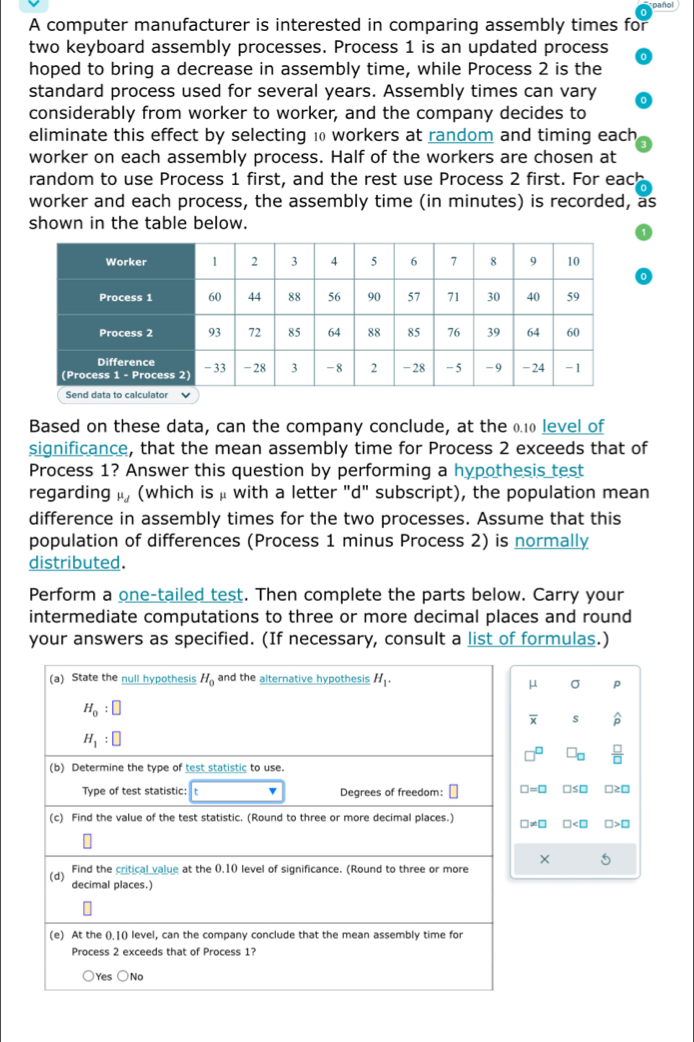 pañol
A computer manufacturer is interested in comparing assembly times for
two keyboard assembly processes. Process 1 is an updated process
hoped to bring a decrease in assembly time, while Process 2 is the
standard process used for several years. Assembly times can vary
considerably from worker to worker, and the company decides to
eliminate this effect by selecting 10 workers at random and timing each
worker on each assembly process. Half of the workers are chosen at
random to use Process 1 first, and the rest use Process 2 first. For each
worker and each process, the assembly time (in minutes) is recorded, as
shown in the table below.
Based on these data, can the company conclude, at the 0.10 level of
significance, that the mean assembly time for Process 2 exceeds that of
Process 1? Answer this question by performing a hypothesis test
regarding mu _d (which is μ with a letter "d" subscript), the population mean
difference in assembly times for the two processes. Assume that this
population of differences (Process 1 minus Process 2) is normally
distributed.
Perform a one-tailed test. Then complete the parts below. Carry your
intermediate computations to three or more decimal places and round
your answers as specified. (If necessary, consult a list of formulas.)
(a) State the null hypothesis H_0 and the alternative hypothesis H_1.
μ σ p
H_0:□
overline x s
H_1:□
□^(□) □ _□   □ /□  
(b) Determine the type of test statistic to use.
Type of test statistic: v Degrees of freedom: □ □ =□ □ ≤ □ □≥□
(c) Find the value of the test statistic. (Round to three or more decimal places.) □ != □ □ □
× 5
Find the critical value at the 0.10 level of significance. (Round to three or more
(d) decimal places.)
(e) At the ().1() level, can the company conclude that the mean assembly time for
Process 2 exceeds that of Process 1?
○Yes ○No