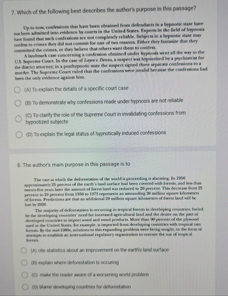 Which of the following best describes the author's purpose in this passage?
Up to now, confessions that have been obtained from defendants in a hypnotic state have
not been admitted into evidence by courts in the United States. Experts in the field of hypnosis
have found that such confessions are not completely reliable. Subjects in a hypnotic state may
confess to crimes they did not commit for one of two reasons. Either they fantasize that they
committed the crimes, or they believe that others want them to confess.
A landmark case concerning a confession obtained under hypnosis went all the way to the
U.S. Supreme Court. In the case of Layra v. Denno, a suspect was hypnotized by a psychiatrist for
the district attorney; in a posthypnotic state the suspect signed three separate confessions to a
murder. The Supreme Court ruled that the confessions were invalid because the confessions had
been the only evidence against him.
(A) To explain the details of a specific court case
(B) To demonstrate why confessions made under hypnosis are not reliable
(C) To clarify the role of the Supreme Court in invalidating confessions from
hypnotized subjects
(D) To explain the legal status of hypnotically induced confessions
8. The author's main purpose in this passage is to
The rate at which the deforestation of the world is proceeding is alarming. In 1950
approximately 25 percent of the earth’s land surface had been covered with forests, and less than
twenty-five years later the amount of forest land was reduced to 20 percent. This decrease from 25
percent to 20 percent from 1950 to 1973 represents an astounding 20 million square kilometers
of forests. Predictions are that an additional 20 million square kilometers of forest land will be
lost by 2020.
The majority of deforestation is occurring in tropical forests in developing countries, fueled
by the developing countries' need for increased agricultural land and the desire on the part of
developed countries to import wood and wood products. More than 90 percent of the plywood
used in the United States, for example, is imported from developing countries with tropical rain
forests. By the mid-1980s, solutions to this expanding problem were being sought, in the form of
attempts to establish an international regulatory organization to oversee the use of tropical
forests.
(A) cite statistics about an improvement on the earth's land surface
(B) explain where deforestation is occuring
(C) make the reader aware of a worsening world problem
(D) blame developing countries for deforestation