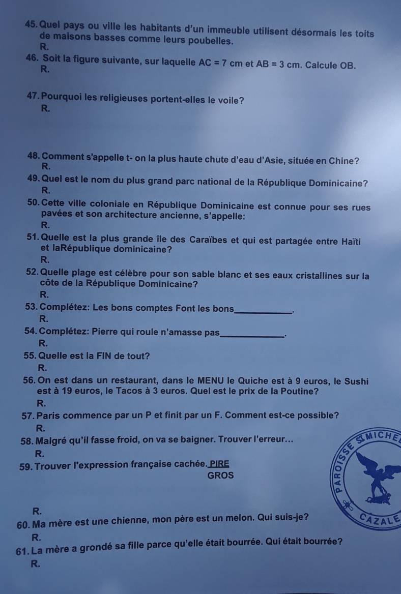 Quel pays ou ville les habitants d'un immeuble utilisent désormais les toits
de maisons basses comme leurs poubelles.
R.
46. Soit la figure suivante, sur laquelle AC=7cm et AB=3cm. Calcule OB.
R.
47.Pourquoi les religieuses portent-elles le voile?
R.
48. Comment s’appelle t- on la plus haute chute d'eau d’Asie, située en Chine?
R.
49. Quel est le nom du plus grand parc national de la République Dominicaine?
R.
50. Cette ville coloniale en République Dominicaine est connue pour ses rues
pavées et son architecture ancienne, s’appelle:
R.
51. Quelle est la plus grande île des Caraïbes et qui est partagée entre Haïti
et laRépublique dominicaine?
R.
52.Quelle plage est célèbre pour son sable blanc et ses eaux cristallines sur la
côte de la République Dominicaine?
R.
53. Complétez: Les bons comptes Font les bons _.
R.
54. Complétez: Pierre qui roule n'amasse pas_
.
R.
55. Quelle est la FIN de tout?
R.
56. On est dans un restaurant, dans le MENU le Quiche est à 9 euros, le Sushi
est à 19 euros, le Tacos à 3 euros. Quel est le prix de la Poutine?
R.
57. Paris commence par un P et finit par un F. Comment est-ce possible?
R.
58. Malgré qu'il fasse froid, on va se baigner. Trouver l’erreur...
SIMICHE
R.
59. Trouver l'expression française cachée. PIRE
GROS
R.
60. Ma mère est une chienne, mon père est un melon. Qui suis-je?CAZALE
R.
61. La mère a grondé sa fille parce qu'elle était bourrée. Qui était bourrée?
R.