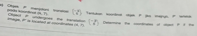 Objek P menjalani translasi (4,7). beginpmatrix -3 5endpmatrix Tentukan koordinat objek P jika imejnya, P' terletak 
pada koordinat Object P undergoes the translation 
image, P' is located at coordinates (4,7). beginpmatrix -3 5endpmatrix Determine the coordinates of object P if the