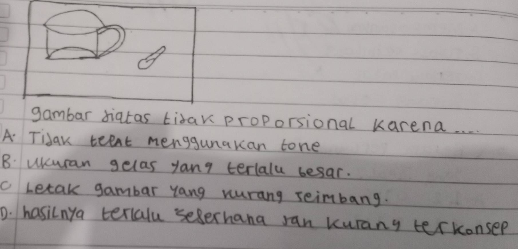 gambar diatas tidar proporsional karena. . . .
A Tidar teet menggunakan tone
B. uicuran gelas yang terlalu besar.
c Letak gambar yang vurang seimbang.
D. hasilnya terlalu seerhana ran kurany terkonsep