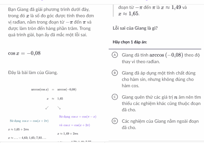 Bạn Giang đã giải phương trình dưới đây, đoạn từ π đến π là xapprox 1,49 và
trong đó x là số đo góc được tính theo đơn xapprox 1,65. 
vị rađian, nằm trong đoạn từ − π đến π và
được làm tròn đến hàng phần trăm. Trong Lỗi sai của Giang là gì?
quá trình giải, bạn ấy đã mắc một lỗi sai.
Hãy chọn 1 đáp án:
cos x=-0,08 theo độ
A Giang đã tính arccos (-0,08)
thay vì theo rađian.
Đây là bài làm của Giang. B Giang đã áp dụng một tính chất đúng
cho hàm sin, nhưng không đúng cho
hàm cos.
arccos (cos x)=arccos (-0,08)
xapprox 1,65
c Giang quên thử các giá trị n âm nên tìm
thiếu các nghiệm khác cũng thuộc đoạn
đã cho.
Sử dụng cos x=cos (π -x)
Sử dụng cos x=cos (x+2π ) DCác nghiệm của Giang nằm ngoài đoạn
và cos x=cos (x+2π ) đã cho.
xapprox 1,65+2π n
xapprox 1,49+2π n
xapprox ...-4,63;1,65;7,93... _