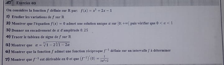 On considère la fonction f définie sur R par: f(x)=x^3+2x-1
1) Etudier les variations de ƒsur R 
2) Montrer que l'équation f(x)=0 admet une solution unique α sur [0;+∈fty [ puis vérifier que 0 <1</tex> 
3) Donner un encadrement de α d'amplitude 0. 25
4) Tracer le tableau de signe de ƒ sur R
5) Montrer que alpha =sqrt[3](1-2sqrt [3]1-2alpha )
6) Montrer que la fonction fadmet une fonction réciproque f^(-1) définie sur un intervalle / à déterminer 
7) Montrer que f^(-1) est dérivable en 0 et que (f^(-1))'(0)= 1/3a^2+2 