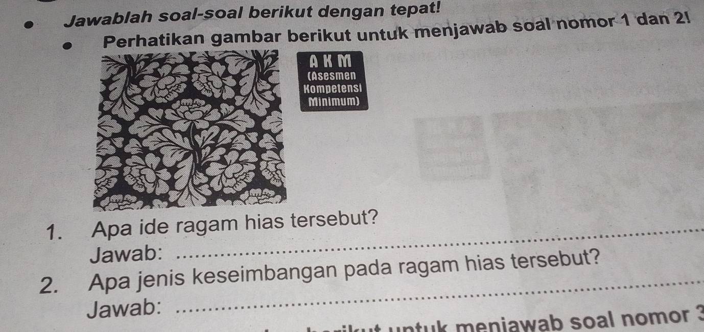 Jawablah soal-soal berikut dengan tepat! 
Perhatikan gambar berikut untuk menjawab soal nomor 1 dan 2! 
AKM 
(Asesmen 
Kompetensi 
Minimum) 
1. Apa ide ragam hias tersebut? 
Jawab: 
_ 
2. Apa jenis keseimbangan pada ragam hias tersebut? 
Jawab: 
untuk meniawab soal nomor ?