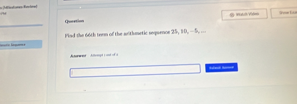 (Milestones Review) 
PM 
Question Watch Video She Exa 
Find the 66th term of the arithmetic sequence 25, 10, —5, ... 
Smetic Sequenco 
Answer Altsmpt 1 out of 2 
Sobmit Answer