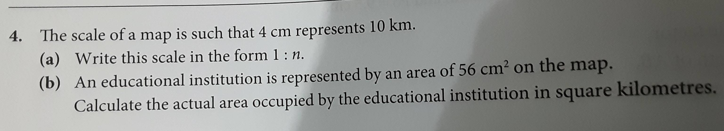 The scale of a map is such that 4 cm represents 10 km. 
(a) Write this scale in the form 1:n. 
(b) An educational institution is represented by an area of 56cm^2 on the map. 
Calculate the actual area occupied by the educational institution in square kilometres.