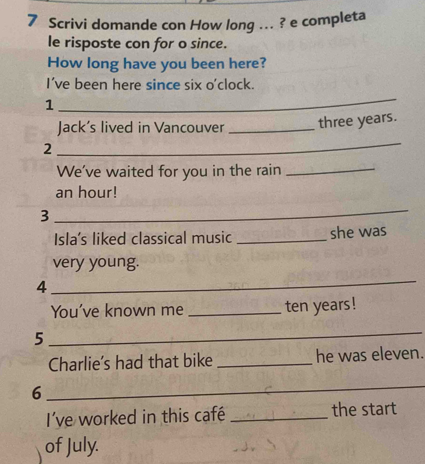 Scrivi domande con How long ... ? e completa 
le risposte con for o since. 
How long have you been here? 
I've been here since six o'clock. 
1 
_ 
Jack’s lived in Vancouver_
three years. 
2 
_ 
We've waited for you in the rain_ 
an hour! 
3 
_ 
Isla's liked classical music _she was 
very young. 
4 
_ 
You've known me_ 
ten years! 
5 
_ 
Charlie's had that bike _he was eleven. 
6 
_ 
I've worked in this café _the start 
of July.