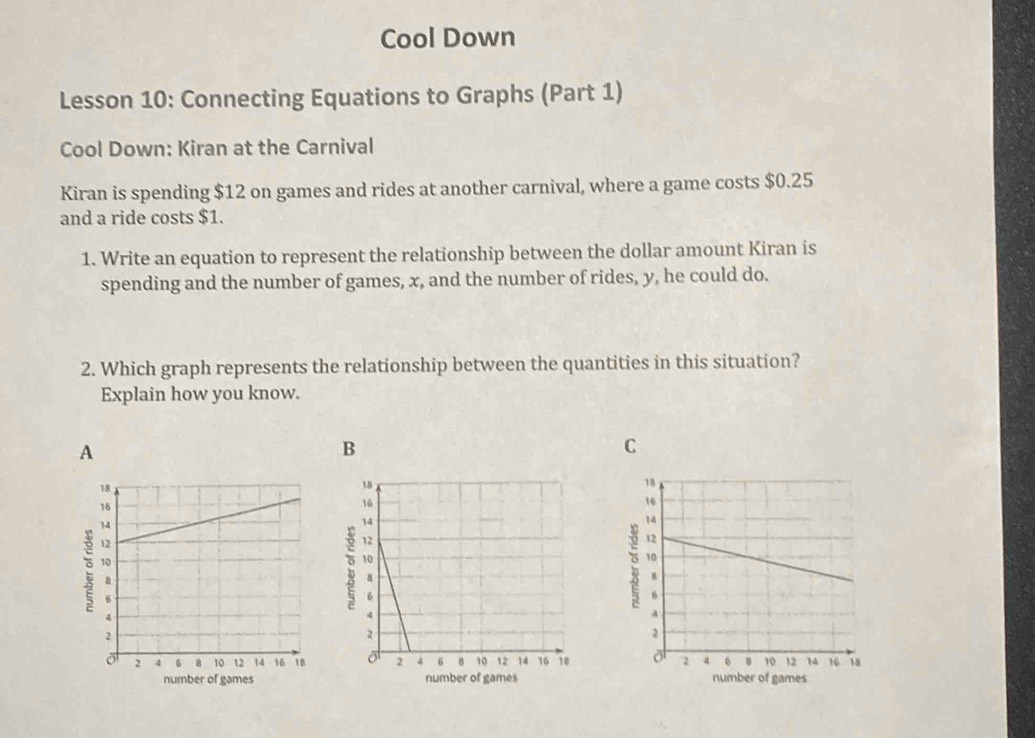 Cool Down 
Lesson 10: Connecting Equations to Graphs (Part 1) 
Cool Down: Kiran at the Carnival 
Kiran is spending $12 on games and rides at another carnival, where a game costs $0.25
and a ride costs $1. 
1. Write an equation to represent the relationship between the dollar amount Kiran is 
spending and the number of games, x, and the number of rides, y, he could do. 
2. Which graph represents the relationship between the quantities in this situation? 
Explain how you know. 
A 
B 
C