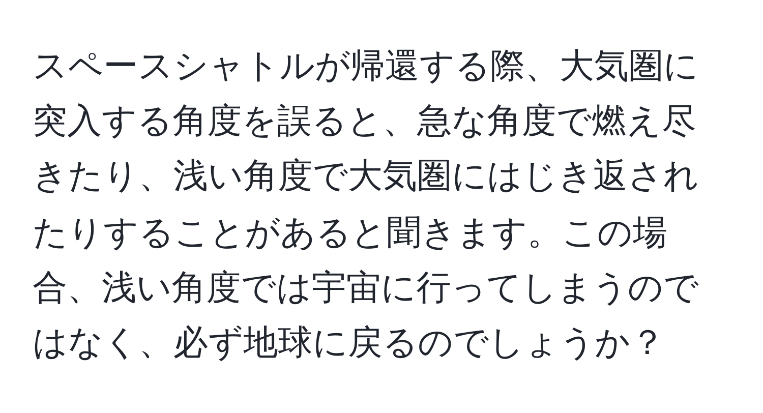 スペースシャトルが帰還する際、大気圏に突入する角度を誤ると、急な角度で燃え尽きたり、浅い角度で大気圏にはじき返されたりすることがあると聞きます。この場合、浅い角度では宇宙に行ってしまうのではなく、必ず地球に戻るのでしょうか？