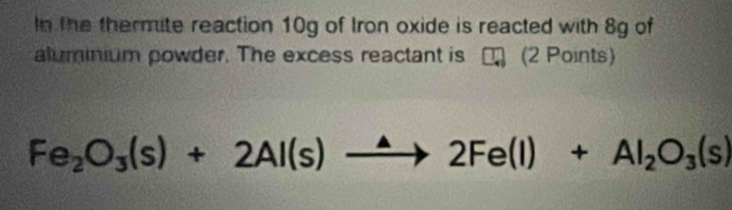 In the thermite reaction 10g of Iron oxide is reacted with 8g of 
aluminium powder. The excess reactant is m (2 Points)
Fe_2O_3(s)+2Al(s)xrightarrow △ 2Fe(l)+Al_2O_3(s)