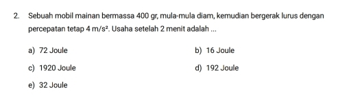 Sebuah mobil mainan bermassa 400 gr, mula-mula diam, kemudian bergerak lurus dengan
percepatan tetap 4m/s^2. Usaha setelah 2 menit adalah ...
a) 72 Joule b) 16 Joule
c) 1920 Joule d) 192 Joule
e) 32 Joule