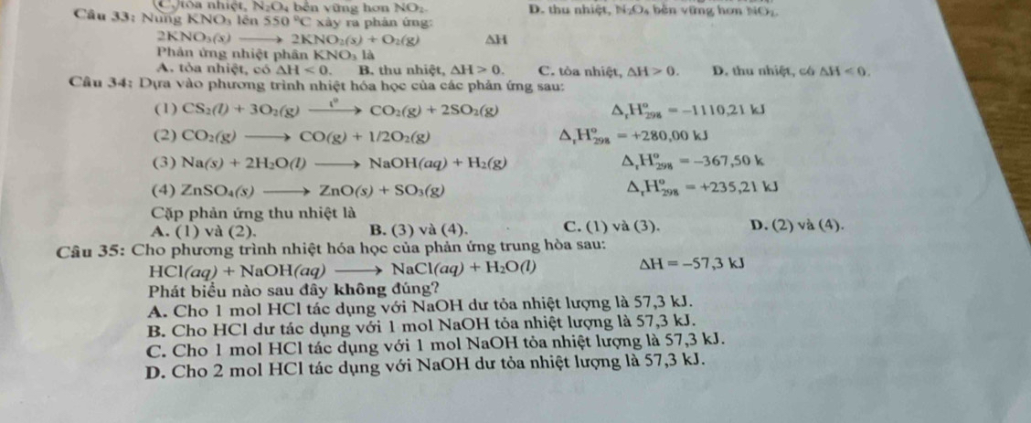 Ctòa nhiệt, N_2O_4 b ên v ũ n g hơ NO_2. D. thu nhiet N_2O_4 bên vững hơn NO
Câu 33: Nững KNO_3lin 550°C xày ra phản ứng:
2KNO_3(x)to 2K NO_2(s)+O_2(g) △ H
Phản ử 181 phiệt phân KNO_3la
A. tỏa nhiệt, có △ H<0. B. thu nhiệt. △ H>0. C. tòa nhiệt, △ H>0. D. thu nhiệt, có △ H<0.
Câu 34: Dựa vào phương trình nhiệt hóa học của các phản ứng sau:
(1) CS_2(l)+3O_2(g)xrightarrow i°CO_2(g)+2SO_2(g) △, H_(298)^o=-1110.21kJ
(2) CO_2(g)to CO(g)+1/2O_2(g) △ _rH_(298)^o=+280,00kJ
(3) Na(s)+2H_2O(l)to NaOH(aq)+H_2(g) △ _rH_(298)^o=-367,50k
(4) ZnSO_4(s)to ZnO(s)+SO_3(g) △ _rH_(298)^o=+235,21kJ
Cặp phản ứng thu nhiệt là
A. (1) và (2). B. (3) va(4). C. (1) và (3) D. (2) va(4).
Câu 35: Cho phương trình nhiệt hóa học của phản ứng trung hòa sau:
HCl(aq)+NaOH(aq)to NaCl(aq)+H_2O(l)
△ H=-57,3kJ
Phát biểu nào sau đây không đúng?
A. Cho 1 mol HCl tác dụng với NaOH dư tỏa nhiệt lượng là 57,3 kJ.
B. Cho HCl dư tác dụng với 1 mol NaOH tỏa nhiệt lượng là 57,3 kJ.
C. Cho 1 mol HCl tác dụng với 1 mol NaOH tỏa nhiệt lượng là 57,3 kJ.
D. Cho 2 mol HCl tác dụng với NaOH dư tỏa nhiệt lượng là 57,3 kJ.