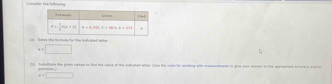 Consider the following.
(a) Solve the formula for the indicated letter.
a=□
(b) Substitute the given values to find the value of the indicated letter. (Use the rules for working with measurements to give your answer to the appropriate accuracy and/or
precision.)
a=□