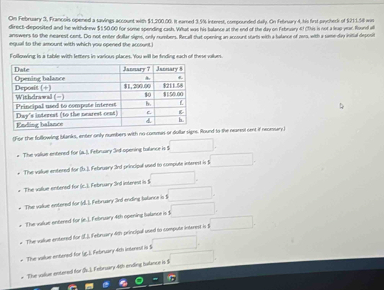 On February 3, Francois opened a savings account with $1,200.00. It earned 3.5% interest, compounded daily. On February 4, his first paycheck of $211.58 wis 
direct-deposited and he withdrew $150.00 for some spending cash. What was his balance at the end of the day on February 4? (This is not a leap year. Round all 
answers to the nearest cent. Do not enter dollar signs, only numbers. Recall that opening an account starts with a balance of zero, with a same-day initial deposit 
equal to the amount with which you opened the account.) 
Following is a table with letters in various places. You will be finding each of these vallues 
(For the following blanks, enter only numbers with no commas or dollar signs. Round to the nearest cent if necessary) 
The value entered for (a.), February 3rd opening balance is $ □. 
The vallue entered for (b.), February 3rd principal used to compute interest is $ □. 
The value entered for (c.). February 3rd interest is $ □. 
The value entered for (d.). February 3rd ending balance is $ □. 
The value entered for (e.). February 4th opening balance is S □. 
The vallue entered for (L), February 4th principal used to compute interest is $ □. 
The value entered for (g.). February 4th interest is $ □. 
* The value entered for (s..). February 4th ending balance is $ □.