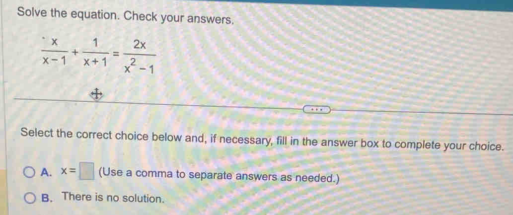 Solve the equation. Check your answers.
 x/x-1 + 1/x+1 = 2x/x^2-1 
Select the correct choice below and, if necessary, fill in the answer box to complete your choice.
A. x=□ (Use a comma to separate answers as needed.)
B. There is no solution.