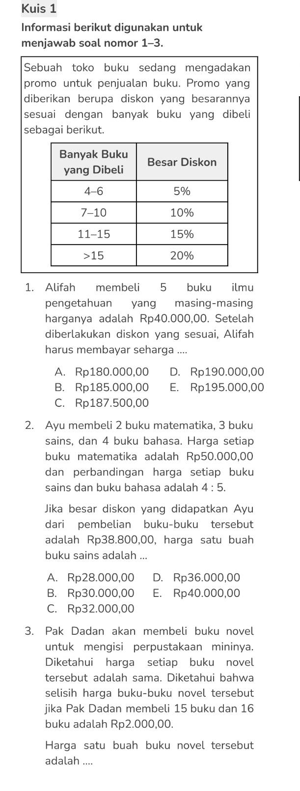 Kuis 1
Informasi berikut digunakan untuk
menjawab soal nomor 1-3.
Sebuah toko buku sedang mengadakan
promo untuk penjualan buku. Promo yang
diberikan berupa diskon yang besarannya
sesuai dengan banyak buku yang dibeli
sebagai berikut.
1. Alifah membeli 5 buku ilmu
pengetahuan yang masing-masing
harganya adalah Rp40.000,00. Setelah
diberlakukan diskon yang sesuai, Alifah
harus membayar seharga ....
A. Rp180.000,00 D. Rp190.000,00
B. Rp185.000,00 E. Rp195.000,00
C. Rp187.500,00
2. Ayu membeli 2 buku matematika, 3 buku
sains, dan 4 buku bahasa. Harga setiap
buku matematika adalah Rp50.000,00
dan perbandingan harga setiap buku
sains dan buku bahasa adalah 4:5.
Jika besar diskon yang didapatkan Ayu
dari pembelian buku-buku tersebut
adalah Rp38.800,00, harga satu buah
buku sains adalah ...
A. Rp28.000,00 D. Rp36.000,00
B. Rp30.000,00 E. Rp40.000,00
C. Rp32.000,00
3. Pak Dadan akan membeli buku novel
untuk mengisi perpustakaan mininya.
Diketahui harga setiap buku novel
tersebut adalah sama. Diketahui bahwa
selisih harga buku-buku novel tersebut
jika Pak Dadan membeli 15 buku dan 16
buku adalah Rp2.000,00.
Harga satu buah buku novel tersebut
adalah ....