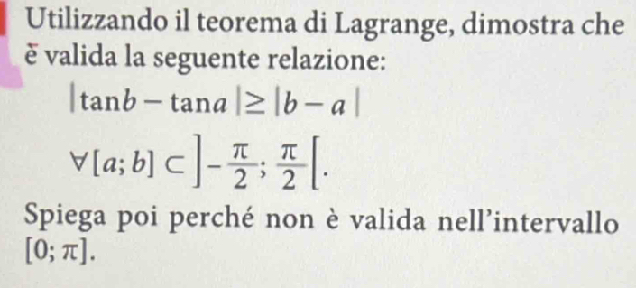 Utilizzando il teorema di Lagrange, dimostra che 
è valida la seguente relazione:
|tan b-tan a|≥ |b-a|
forall [a;b]⊂ ]- π /2 ; π /2 [. 
Spiega poi perché non è valida nell’intervallo
[0;π ].