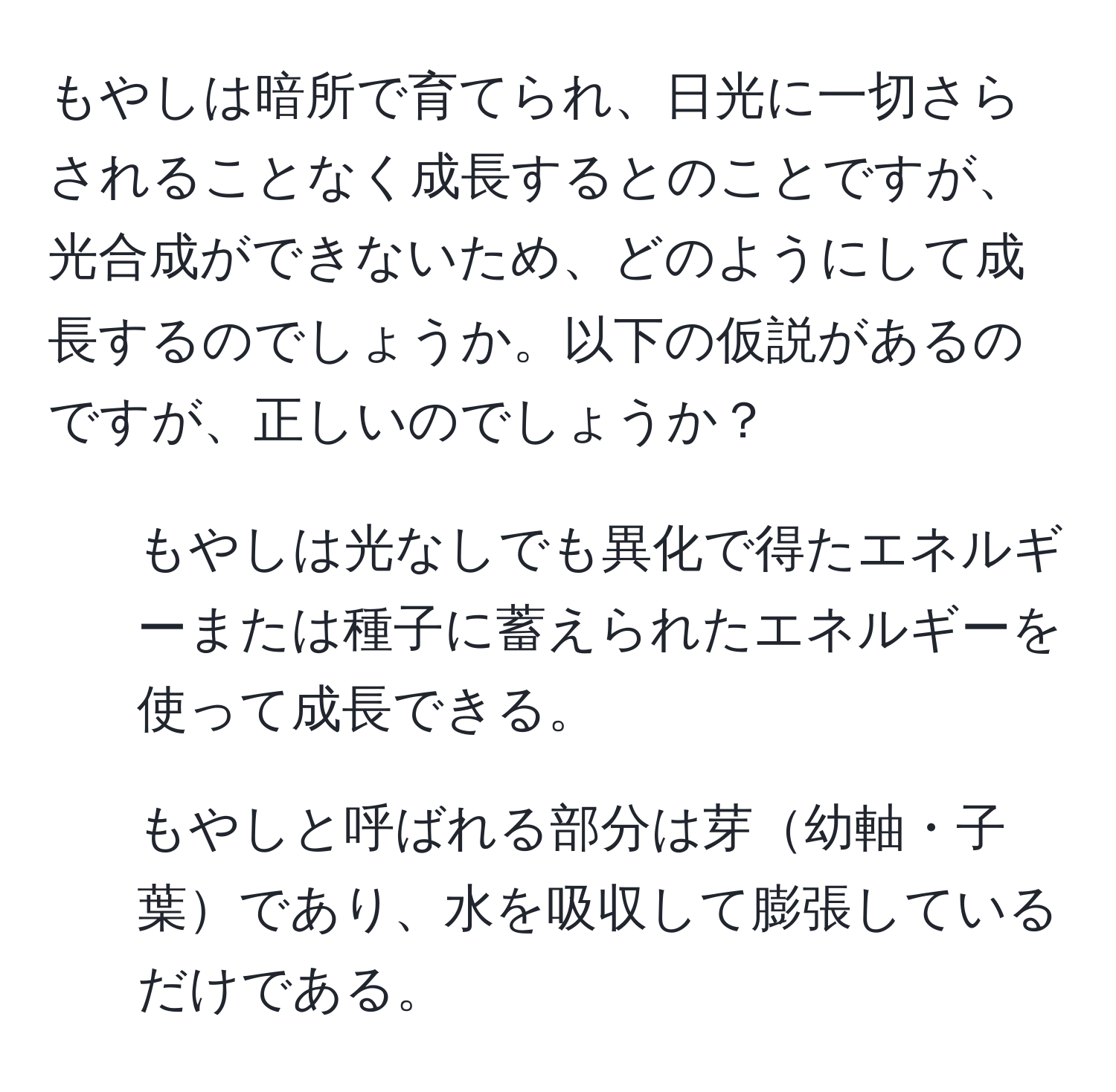 もやしは暗所で育てられ、日光に一切さらされることなく成長するとのことですが、光合成ができないため、どのようにして成長するのでしょうか。以下の仮説があるのですが、正しいのでしょうか？  
1. もやしは光なしでも異化で得たエネルギーまたは種子に蓄えられたエネルギーを使って成長できる。  
2. もやしと呼ばれる部分は芽幼軸・子葉であり、水を吸収して膨張しているだけである。