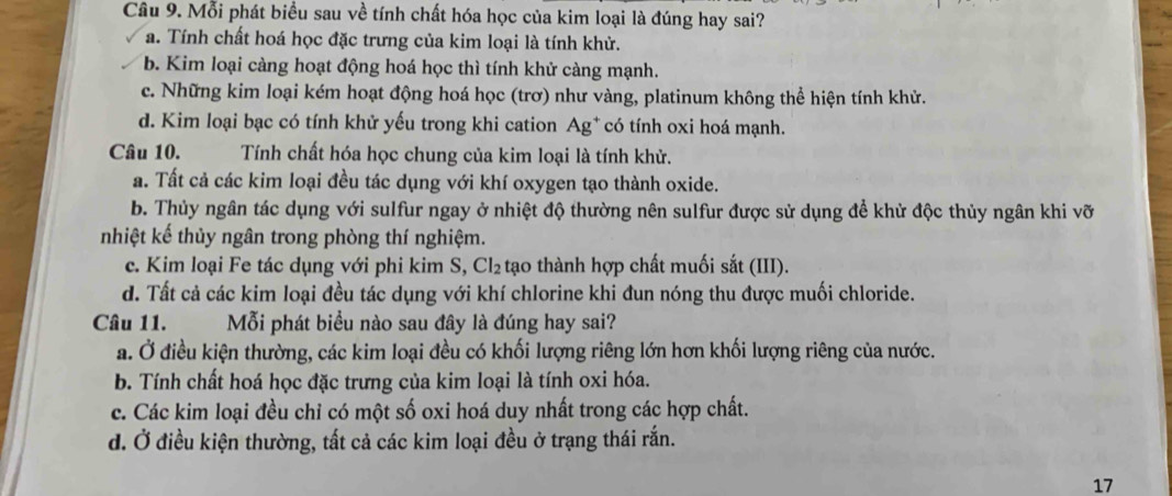 Mỗi phát biểu sau về tính chất hóa học của kim loại là đúng hay sai?
a. Tính chất hoá học đặc trưng của kim loại là tính khử.
b. Kim loại càng hoạt động hoá học thì tính khử càng mạnh.
c. Những kim loại kém hoạt động hoá học (trơ) như vàng, platinum không thể hiện tính khử.
d. Kim loại bạc có tính khử yếu trong khi cation Ag* có tính oxi hoá mạnh.
Câu 10. Tính chất hóa học chung của kim loại là tính khử.
a. Tất cả các kim loại đều tác dụng với khí oxygen tạo thành oxide.
b. Thủy ngân tác dụng với sulfur ngay ở nhiệt độ thường nên sulfur được sử dụng để khử độc thủy ngân khi vỡ
nhiệt kế thủy ngân trong phòng thí nghiệm.
c. Kim loại Fe tác dụng với phi kim S, Cl_2 tạo thành hợp chất muối sắt (III).
d. Tất cả các kim loại đều tác dụng với khí chlorine khi đun nóng thu được muối chloride.
Câu 11. Mỗi phát biểu nào sau đây là đúng hay sai?
a. Ở điều kiện thường, các kim loại đều có khối lượng riêng lớn hơn khối lượng riêng của nước.
b. Tính chất hoá học đặc trưng của kim loại là tính oxi hóa.
c. Các kim loại đều chỉ có một số oxi hoá duy nhất trong các hợp chất.
d. Ở điều kiện thường, tất cả các kim loại đều ở trạng thái rắn.
17