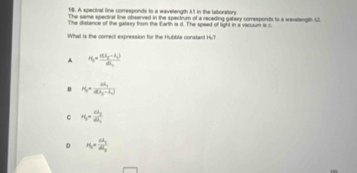 A spectral line corresponds to a wavelength λ1 in the laboratory.
The same spectral line observed in the spectrum of a receding galaxy corresponds to a wavelength 12.
The distance of the galaxy from the Earth is d. The speed of light in a vacuum is c.
What is the correct expression for the Hubble constant H_0 7
A H_0=frac a(lambda _2-lambda _1)dlambda _1
B H_0=frac clambda _1d(lambda _2-lambda _1)
C H_0=frac clambda _2dlambda _1
D H_0=frac clambda _1dlambda _2
rn