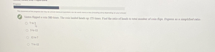 Progress
The movemers of the progress bor may be uneven because quessions can be worth more or less fincluding zera) depending on your onswer
Santos flipped a coin 300 times. The coin landed heads up 175 times. Find the ratio of heads to total number of coin flips. Express as a simplified ratio.
7105
5 to 12
12 to 7
7 to 12